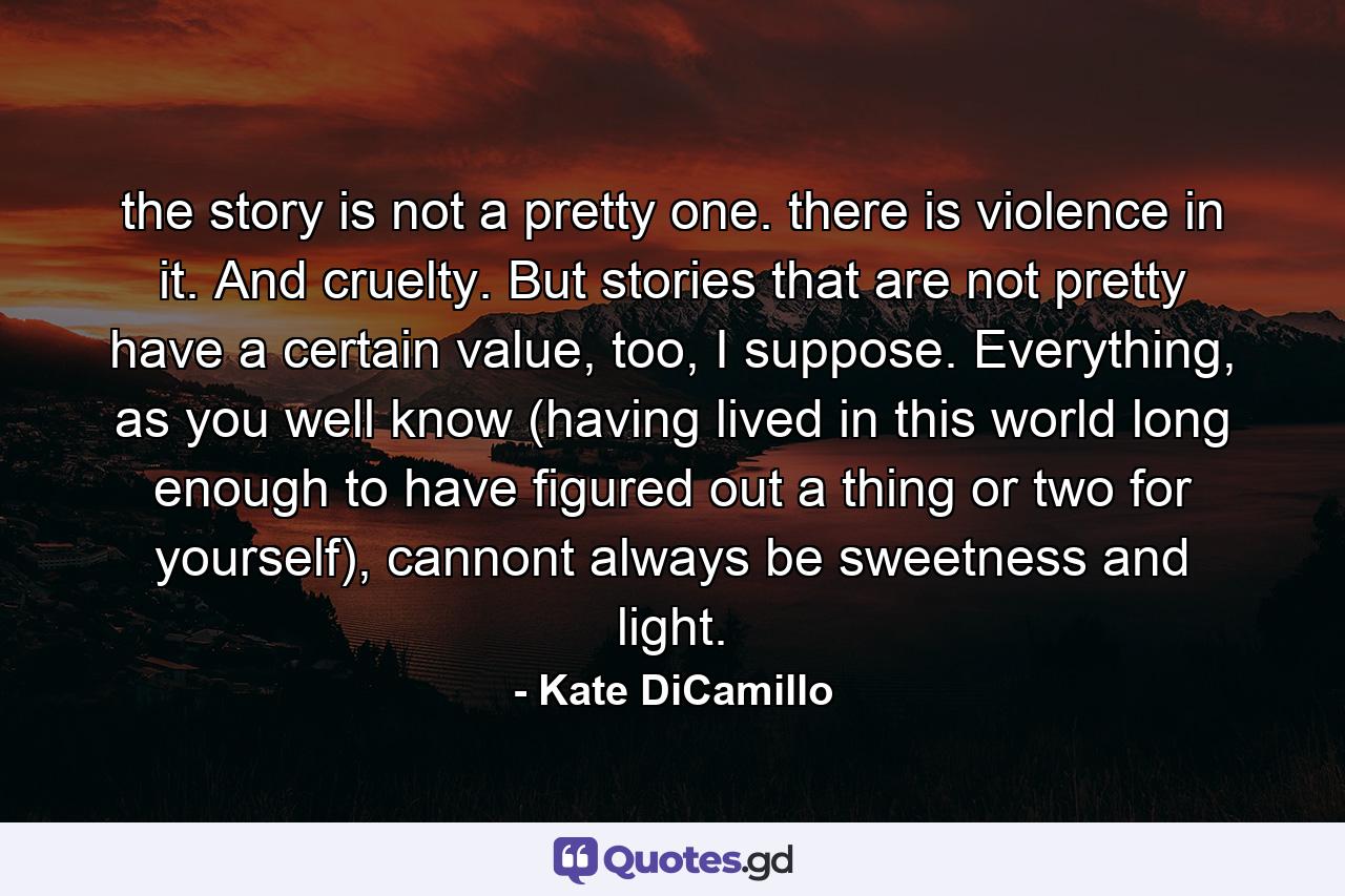 the story is not a pretty one. there is violence in it. And cruelty. But stories that are not pretty have a certain value, too, I suppose. Everything, as you well know (having lived in this world long enough to have figured out a thing or two for yourself), cannont always be sweetness and light. - Quote by Kate DiCamillo