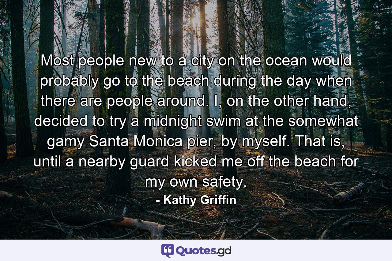 Most people new to a city on the ocean would probably go to the beach during the day when there are people around. I, on the other hand, decided to try a midnight swim at the somewhat gamy Santa Monica pier, by myself. That is, until a nearby guard kicked me off the beach for my own safety. - Quote by Kathy Griffin