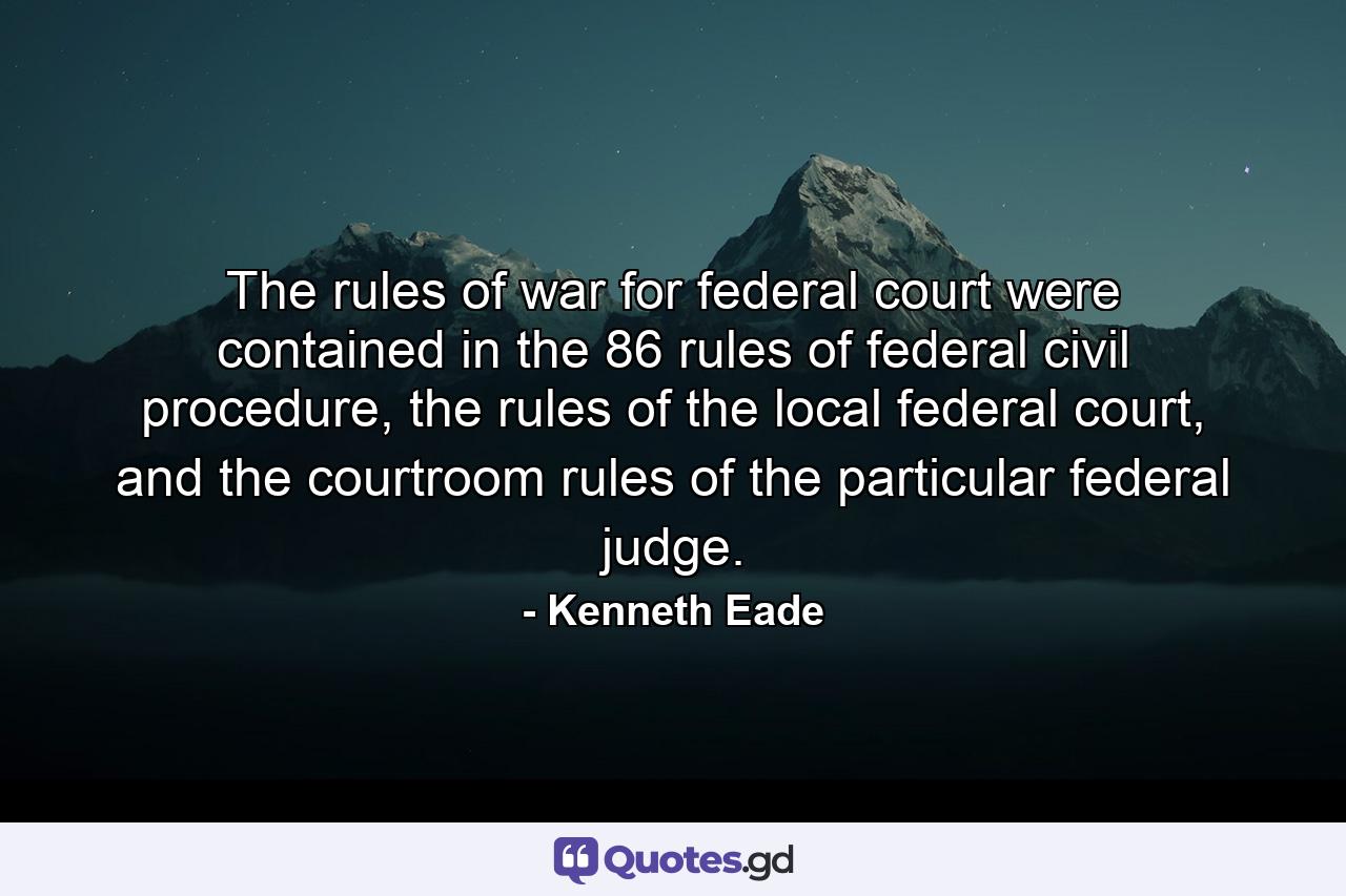 The rules of war for federal court were contained in the 86 rules of federal civil procedure, the rules of the local federal court, and the courtroom rules of the particular federal judge. - Quote by Kenneth Eade