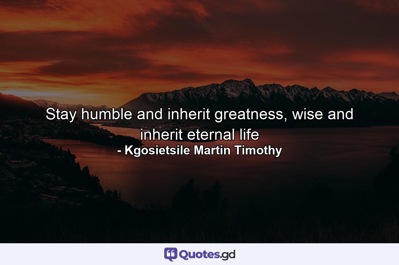 Stay humble and inherit greatness, wise and inherit eternal life - Quote by Kgosietsile Martin Timothy