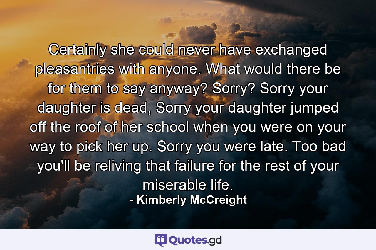 Certainly she could never have exchanged pleasantries with anyone. What would there be for them to say anyway? Sorry? Sorry your daughter is dead, Sorry your daughter jumped off the roof of her school when you were on your way to pick her up. Sorry you were late. Too bad you'll be reliving that failure for the rest of your miserable life. - Quote by Kimberly McCreight