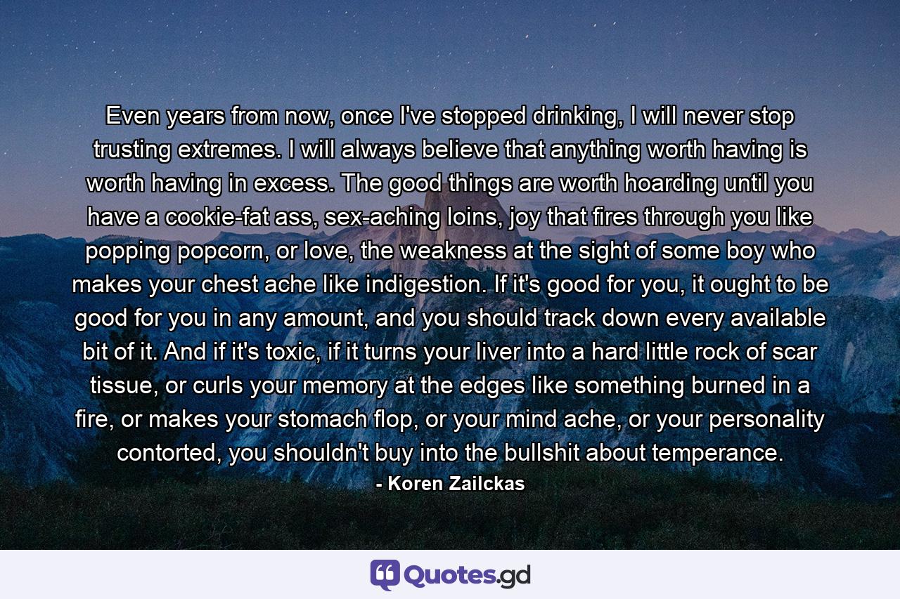 Even years from now, once I've stopped drinking, I will never stop trusting extremes. I will always believe that anything worth having is worth having in excess. The good things are worth hoarding until you have a cookie-fat ass, sex-aching loins, joy that fires through you like popping popcorn, or love, the weakness at the sight of some boy who makes your chest ache like indigestion. If it's good for you, it ought to be good for you in any amount, and you should track down every available bit of it. And if it's toxic, if it turns your liver into a hard little rock of scar tissue, or curls your memory at the edges like something burned in a fire, or makes your stomach flop, or your mind ache, or your personality contorted, you shouldn't buy into the bullshit about temperance. - Quote by Koren Zailckas