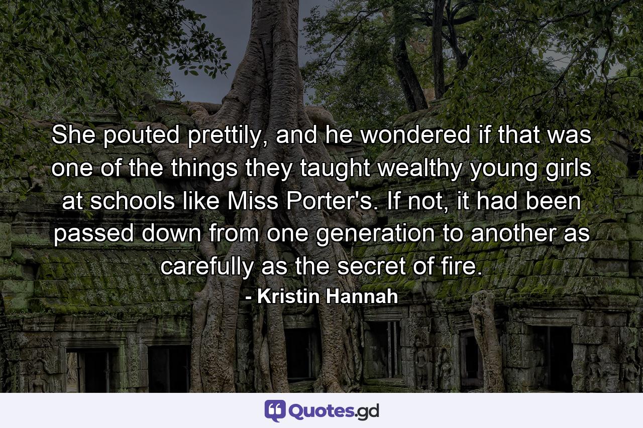 She pouted prettily, and he wondered if that was one of the things they taught wealthy young girls at schools like Miss Porter's. If not, it had been passed down from one generation to another as carefully as the secret of fire. - Quote by Kristin Hannah