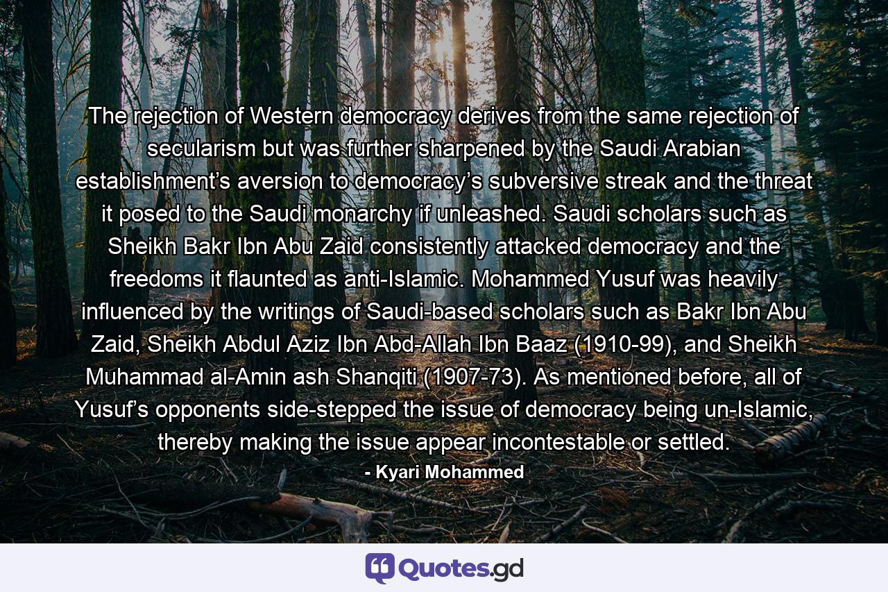 The rejection of Western democracy derives from the same rejection of secularism but was further sharpened by the Saudi Arabian establishment’s aversion to democracy’s subversive streak and the threat it posed to the Saudi monarchy if unleashed. Saudi scholars such as Sheikh Bakr Ibn Abu Zaid consistently attacked democracy and the freedoms it flaunted as anti-Islamic. Mohammed Yusuf was heavily influenced by the writings of Saudi-based scholars such as Bakr Ibn Abu Zaid, Sheikh Abdul Aziz Ibn Abd-Allah Ibn Baaz (1910-99), and Sheikh Muhammad al-Amin ash Shanqiti (1907-73). As mentioned before, all of Yusuf’s opponents side-stepped the issue of democracy being un-Islamic, thereby making the issue appear incontestable or settled. - Quote by Kyari Mohammed