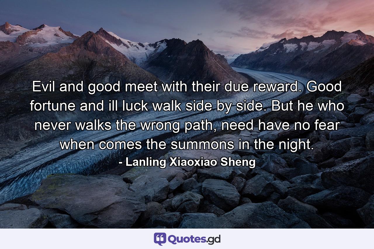 Evil and good meet with their due reward. Good fortune and ill luck walk side by side. But he who never walks the wrong path, need have no fear when comes the summons in the night. - Quote by Lanling Xiaoxiao Sheng