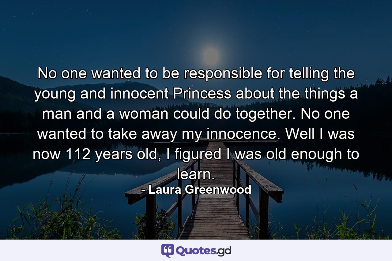 No one wanted to be responsible for telling the young and innocent Princess about the things a man and a woman could do together. No one wanted to take away my innocence. Well I was now 112 years old, I figured I was old enough to learn. - Quote by Laura Greenwood