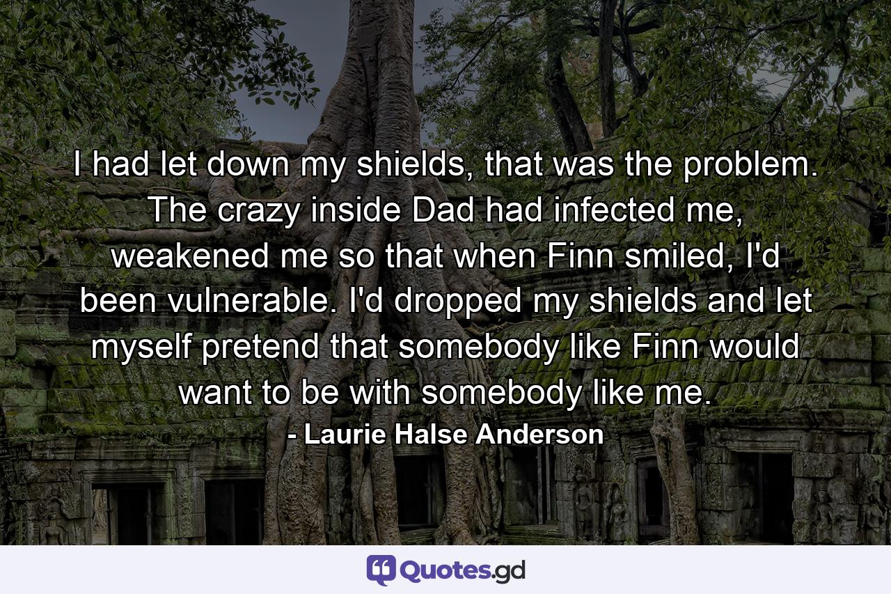 I had let down my shields, that was the problem. The crazy inside Dad had infected me, weakened me so that when Finn smiled, I'd been vulnerable. I'd dropped my shields and let myself pretend that somebody like Finn would want to be with somebody like me. - Quote by Laurie Halse Anderson