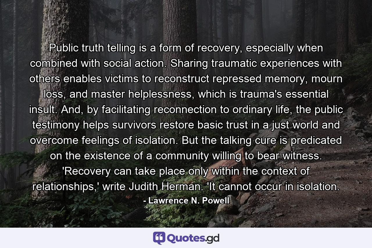 Public truth telling is a form of recovery, especially when combined with social action. Sharing traumatic experiences with others enables victims to reconstruct repressed memory, mourn loss, and master helplessness, which is trauma's essential insult. And, by facilitating reconnection to ordinary life, the public testimony helps survivors restore basic trust in a just world and overcome feelings of isolation. But the talking cure is predicated on the existence of a community willing to bear witness. 'Recovery can take place only within the context of relationships,' write Judith Herman. 'It cannot occur in isolation. - Quote by Lawrence N. Powell