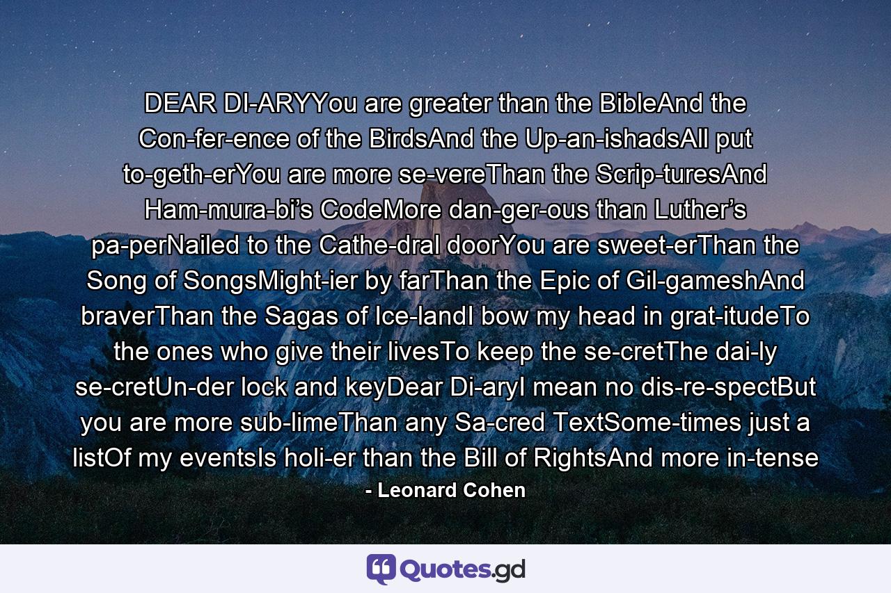 DEAR DI­ARYYou are greater than the BibleAnd the Con­fer­ence of the BirdsAnd the Up­an­ishadsAll put to­geth­erYou are more se­vereThan the Scrip­turesAnd Ham­mura­bi’s CodeMore dan­ger­ous than Luther’s pa­perNailed to the Cathe­dral doorYou are sweet­erThan the Song of SongsMight­ier by farThan the Epic of Gil­gameshAnd braverThan the Sagas of Ice­landI bow my head in grat­itudeTo the ones who give their livesTo keep the se­cretThe dai­ly se­cretUn­der lock and keyDear Di­aryI mean no dis­re­spectBut you are more sub­limeThan any Sa­cred TextSome­times just a listOf my eventsIs holi­er than the Bill of RightsAnd more in­tense - Quote by Leonard Cohen