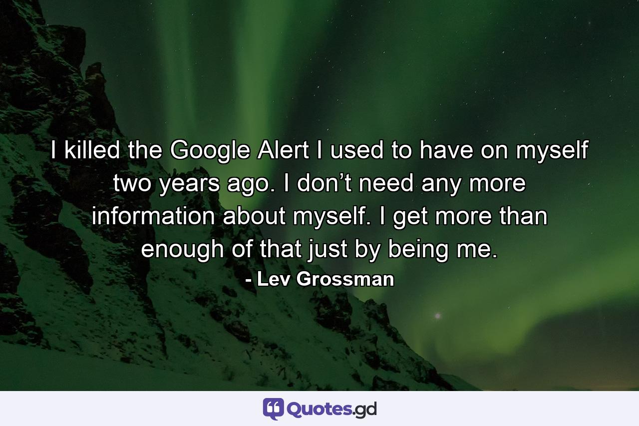 I killed the Google Alert I used to have on myself two years ago. I don’t need any more information about myself. I get more than enough of that just by being me. - Quote by Lev Grossman