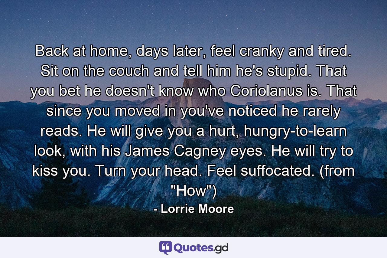 Back at home, days later, feel cranky and tired. Sit on the couch and tell him he's stupid. That you bet he doesn't know who Coriolanus is. That since you moved in you've noticed he rarely reads. He will give you a hurt, hungry-to-learn look, with his James Cagney eyes. He will try to kiss you. Turn your head. Feel suffocated. (from 