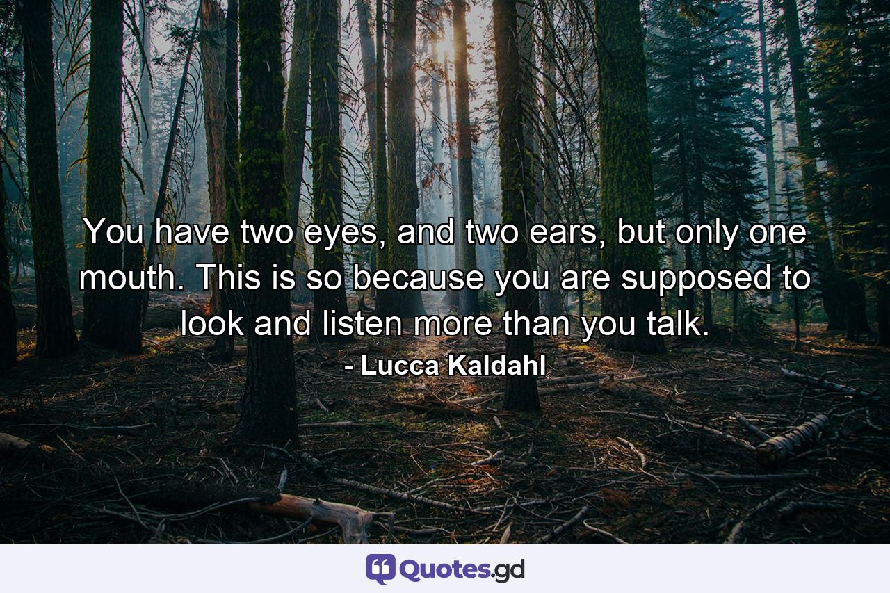 You have two eyes, and two ears, but only one mouth. This is so because you are supposed to look and listen more than you talk. - Quote by Lucca Kaldahl