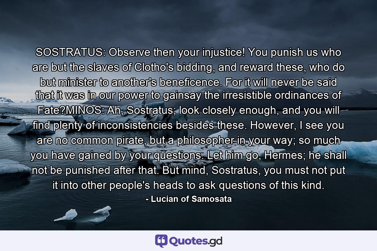 SOSTRATUS: Observe then your injustice! You punish us who are but the slaves of Clotho's bidding, and reward these, who do but minister to another's beneficence. For it will never be said that it was in our power to gainsay the irresistible ordinances of Fate?MINOS: Ah, Sostratus; look closely enough, and you will find plenty of inconsistencies besides these. However, I see you are no common pirate, but a philosopher in your way; so much you have gained by your questions. Let him go, Hermes; he shall not be punished after that. But mind, Sostratus, you must not put it into other people's heads to ask questions of this kind. - Quote by Lucian of Samosata