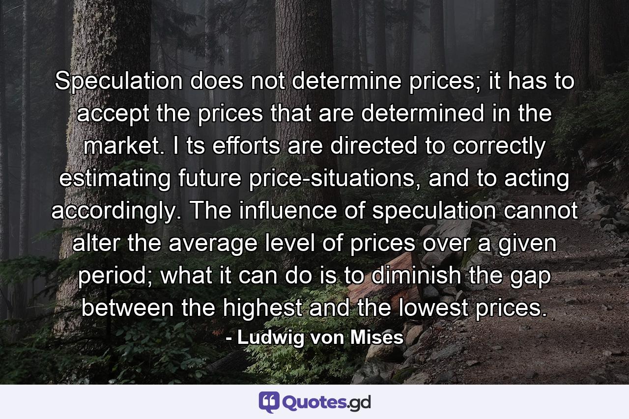 Speculation does not determine prices; it has to accept the prices that are determined in the market. I ts efforts are directed to correctly estimating future price-situations, and to acting accordingly. The influence of speculation cannot alter the average level of prices over a given period; what it can do is to diminish the gap between the highest and the lowest prices. - Quote by Ludwig von Mises