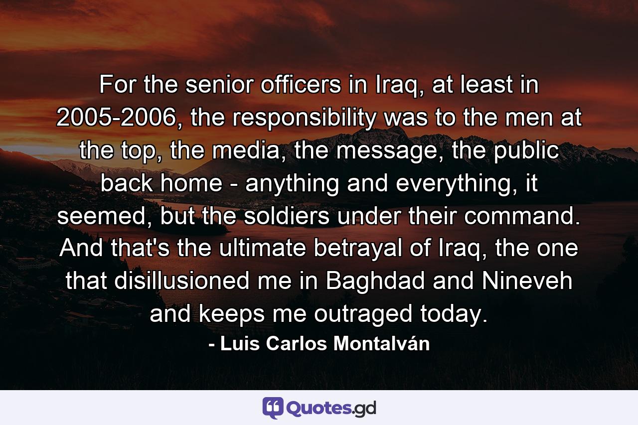 For the senior officers in Iraq, at least in 2005-2006, the responsibility was to the men at the top, the media, the message, the public back home - anything and everything, it seemed, but the soldiers under their command. And that's the ultimate betrayal of Iraq, the one that disillusioned me in Baghdad and Nineveh and keeps me outraged today. - Quote by Luis Carlos Montalván