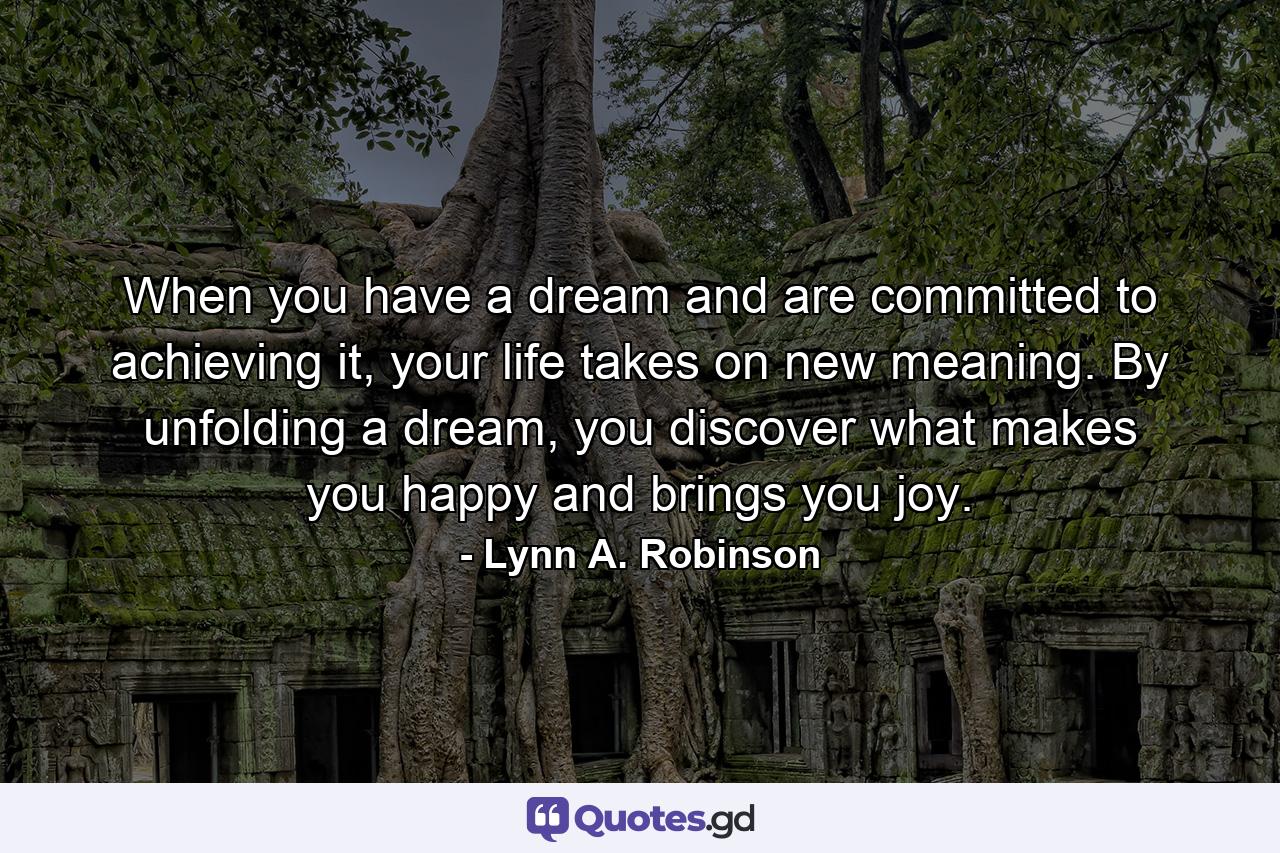 When you have a dream and are committed to achieving it, your life takes on new meaning. By unfolding a dream, you discover what makes you happy and brings you joy. - Quote by Lynn A. Robinson