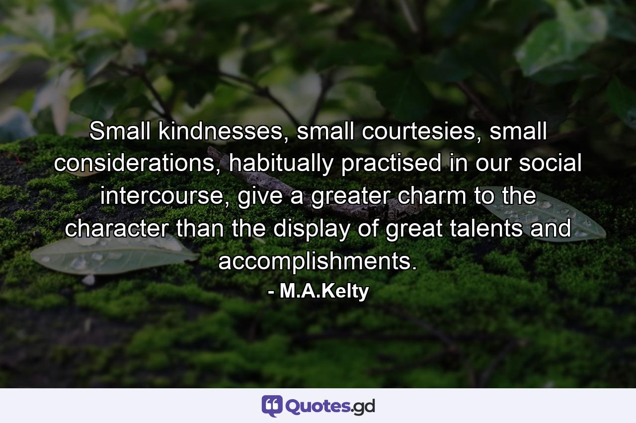 Small kindnesses, small courtesies, small considerations, habitually practised in our social intercourse, give a greater charm to the character than the display of great talents and accomplishments. - Quote by M.A.Kelty