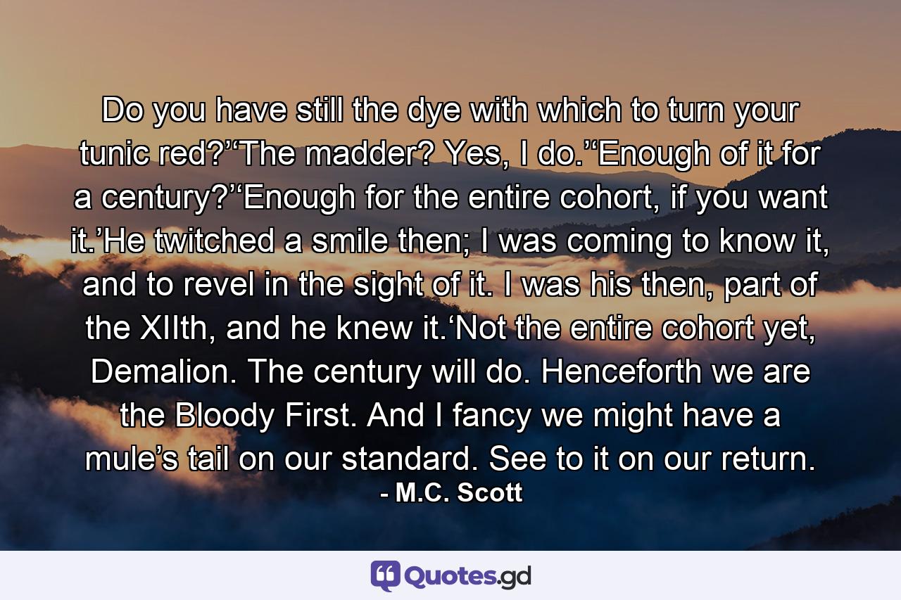 Do you have still the dye with which to turn your tunic red?’‘The madder? Yes, I do.’‘Enough of it for a century?’‘Enough for the entire cohort, if you want it.’He twitched a smile then; I was coming to know it, and to revel in the sight of it. I was his then, part of the XIIth, and he knew it.‘Not the entire cohort yet, Demalion. The century will do. Henceforth we are the Bloody First. And I fancy we might have a mule’s tail on our standard. See to it on our return. - Quote by M.C. Scott