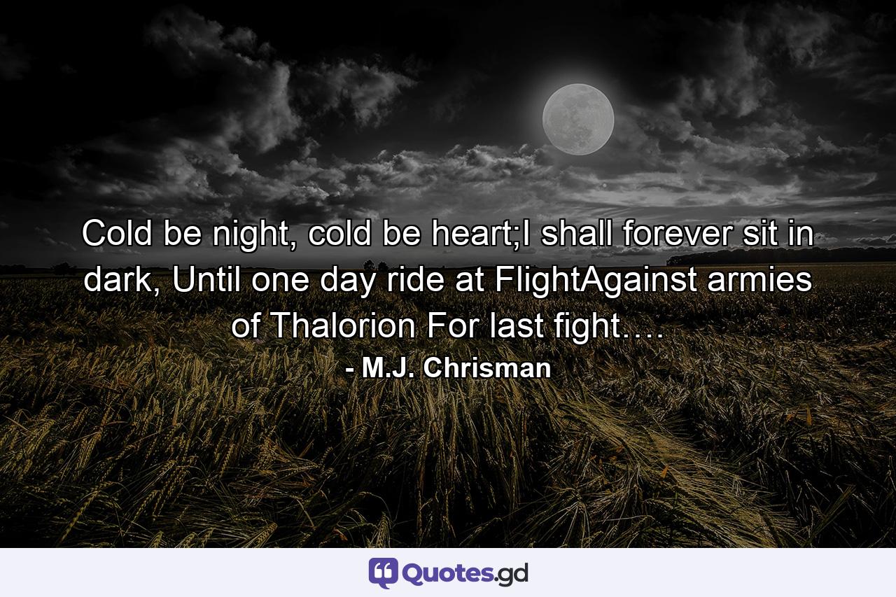 Cold be night, cold be heart;I shall forever sit in dark, Until one day ride at FlightAgainst armies of Thalorion For last fight…. - Quote by M.J. Chrisman