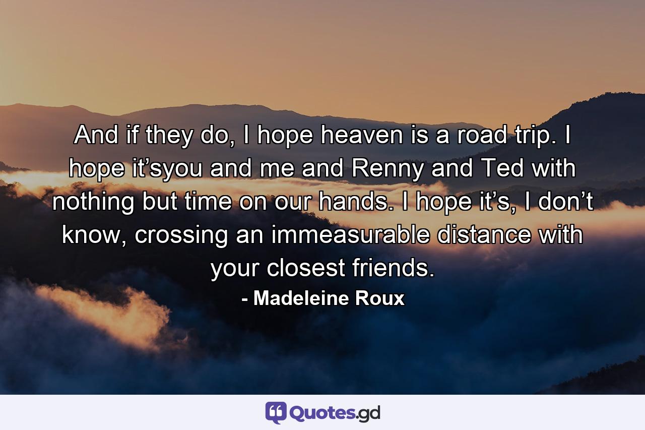 And if they do, I hope heaven is a road trip. I hope it’syou and me and Renny and Ted with nothing but time on our hands. I hope it’s, I don’t know, crossing an immeasurable distance with your closest friends. - Quote by Madeleine Roux