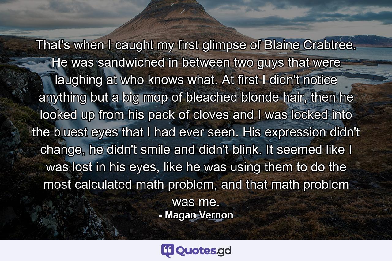 That's when I caught my first glimpse of Blaine Crabtree. He was sandwiched in between two guys that were laughing at who knows what. At first I didn't notice anything but a big mop of bleached blonde hair, then he looked up from his pack of cloves and I was locked into the bluest eyes that I had ever seen. His expression didn't change, he didn't smile and didn't blink. It seemed like I was lost in his eyes, like he was using them to do the most calculated math problem, and that math problem was me. - Quote by Magan Vernon