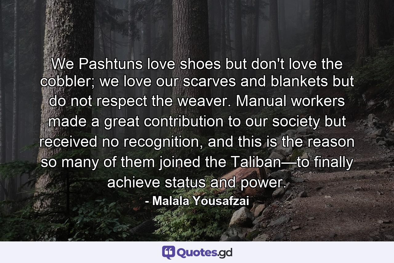 We Pashtuns love shoes but don't love the cobbler; we love our scarves and blankets but do not respect the weaver. Manual workers made a great contribution to our society but received no recognition, and this is the reason so many of them joined the Taliban—to finally achieve status and power. - Quote by Malala Yousafzai