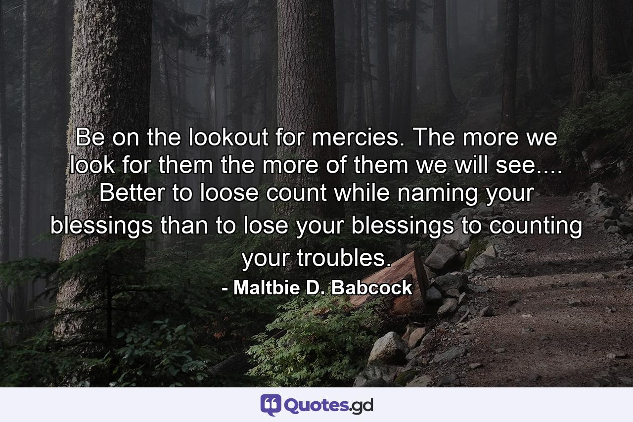 Be on the lookout for mercies. The more we look for them  the more of them we will see.... Better to loose count while naming your blessings than to lose your blessings to counting your troubles. - Quote by Maltbie D. Babcock