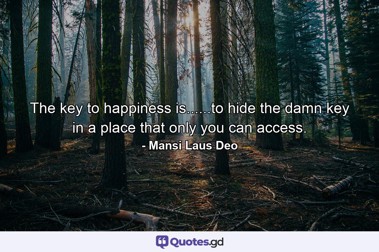 The key to happiness is......to hide the damn key in a place that only you can access. - Quote by Mansi Laus Deo