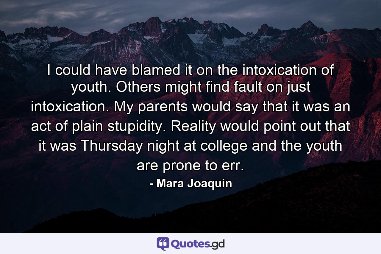 I could have blamed it on the intoxication of youth. Others might find fault on just intoxication. My parents would say that it was an act of plain stupidity. Reality would point out that it was Thursday night at college and the youth are prone to err. - Quote by Mara Joaquin