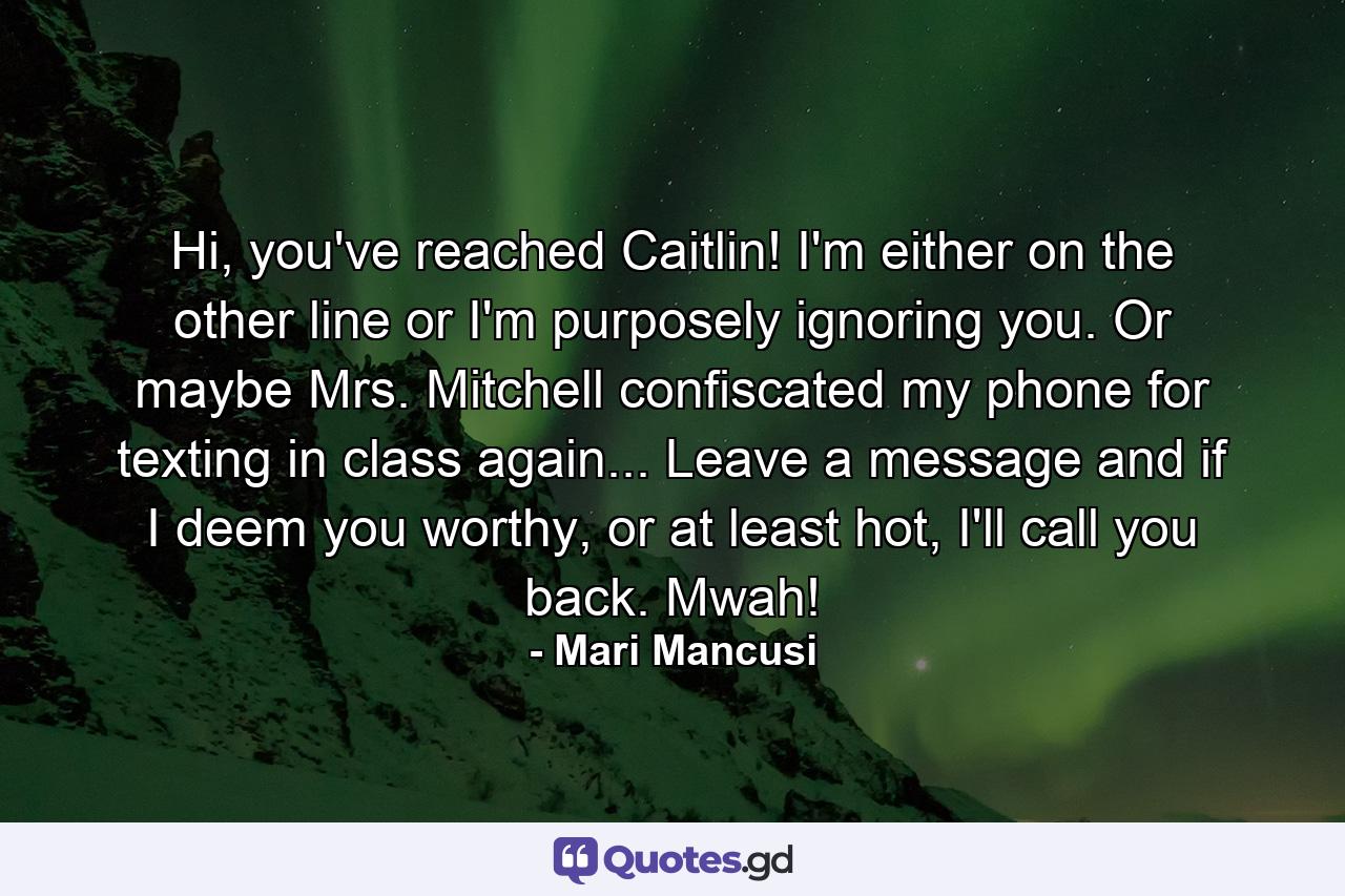 Hi, you've reached Caitlin! I'm either on the other line or I'm purposely ignoring you. Or maybe Mrs. Mitchell confiscated my phone for texting in class again... Leave a message and if I deem you worthy, or at least hot, I'll call you back. Mwah! - Quote by Mari Mancusi