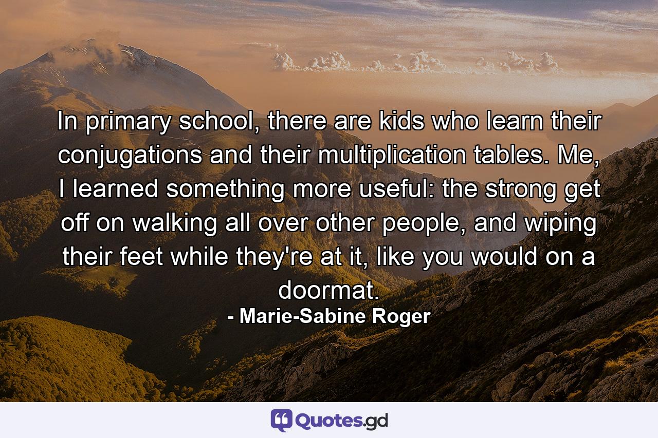 In primary school, there are kids who learn their conjugations and their multiplication tables. Me, I learned something more useful: the strong get off on walking all over other people, and wiping their feet while they're at it, like you would on a doormat. - Quote by Marie-Sabine Roger