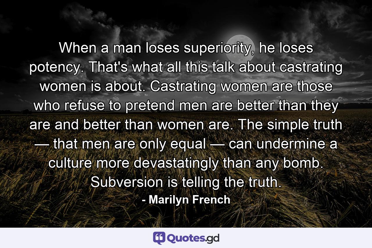 When a man loses superiority, he loses potency. That's what all this talk about castrating women is about. Castrating women are those who refuse to pretend men are better than they are and better than women are. The simple truth — that men are only equal — can undermine a culture more devastatingly than any bomb. Subversion is telling the truth. - Quote by Marilyn French