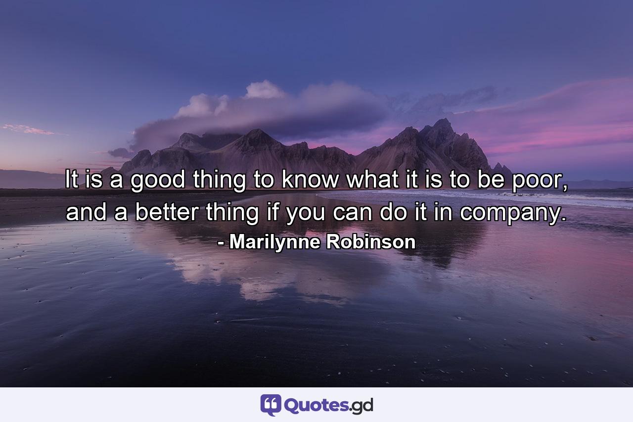 It is a good thing to know what it is to be poor, and a better thing if you can do it in company. - Quote by Marilynne Robinson