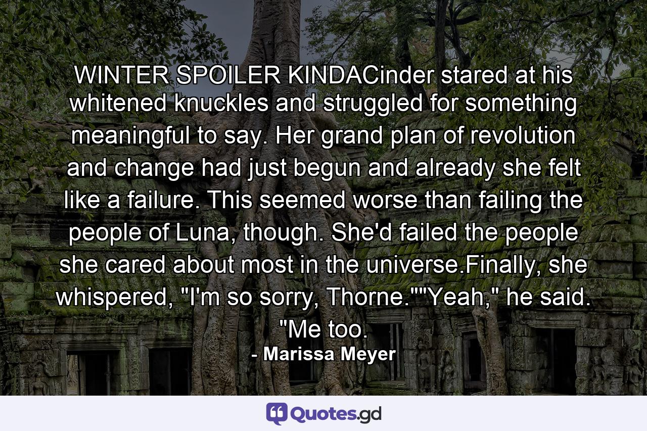 WINTER SPOILER KINDACinder stared at his whitened knuckles and struggled for something meaningful to say. Her grand plan of revolution and change had just begun and already she felt like a failure. This seemed worse than failing the people of Luna, though. She'd failed the people she cared about most in the universe.Finally, she whispered, 