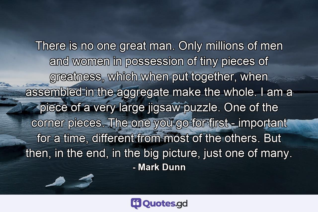 There is no one great man. Only millions of men and women in possession of tiny pieces of greatness, which when put together, when assembled in the aggregate make the whole. I am a piece of a very large jigsaw puzzle. One of the corner pieces. The one you go for first - important for a time, different from most of the others. But then, in the end, in the big picture, just one of many. - Quote by Mark Dunn