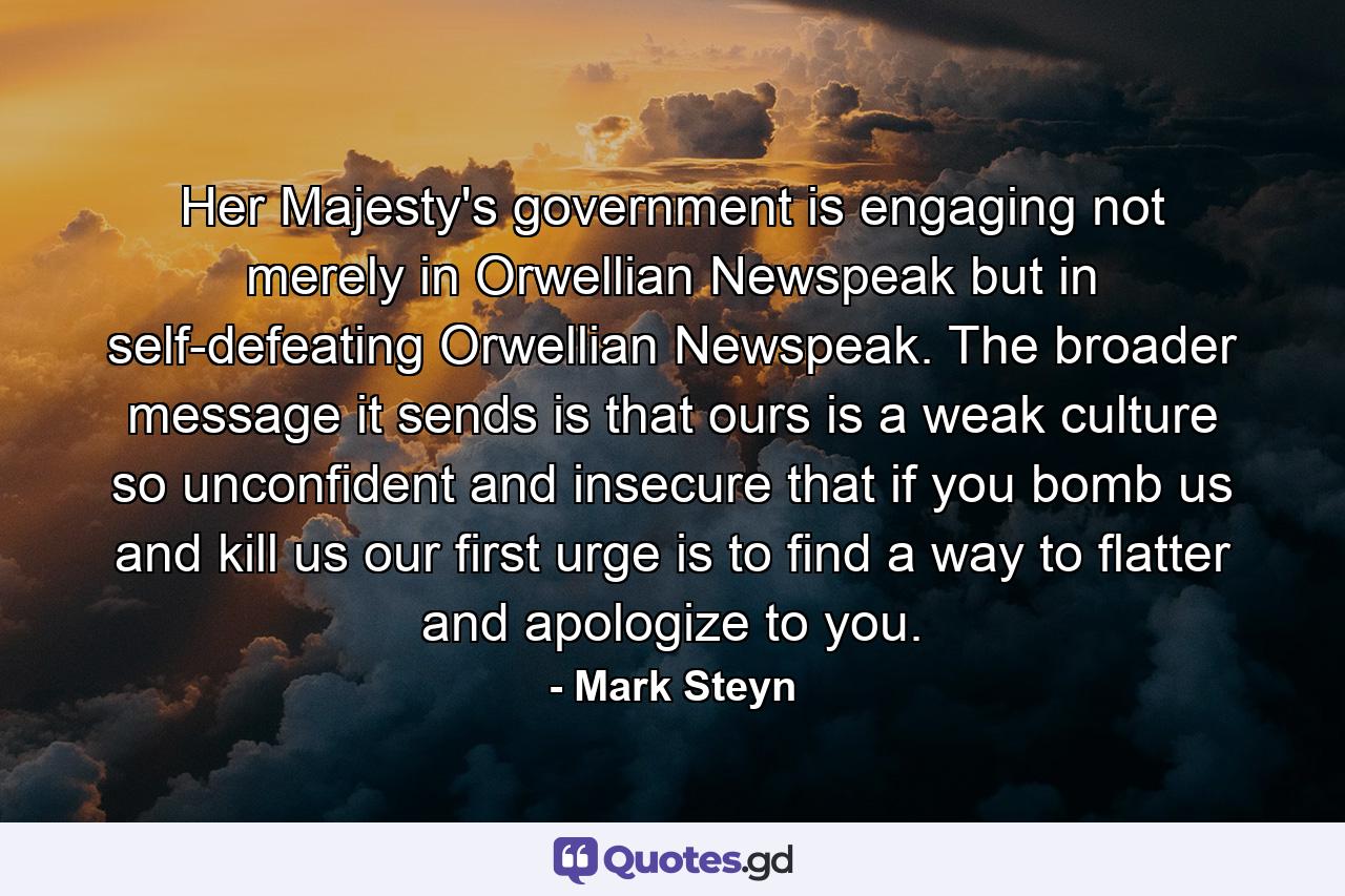 Her Majesty's government is engaging not merely in Orwellian Newspeak but in self-defeating Orwellian Newspeak. The broader message it sends is that ours is a weak culture so unconfident and insecure that if you bomb us and kill us our first urge is to find a way to flatter and apologize to you. - Quote by Mark Steyn