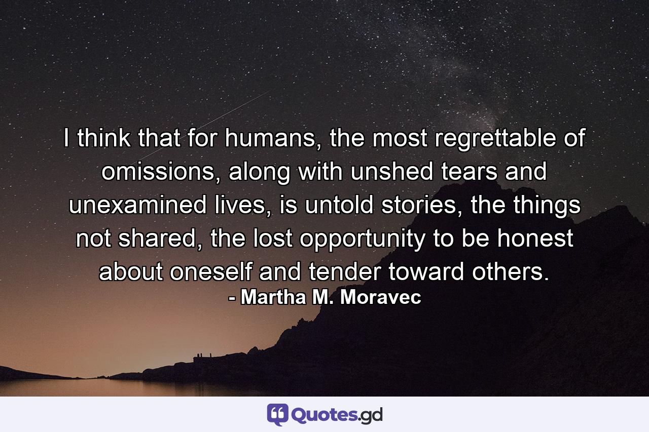 I think that for humans, the most regrettable of omissions, along with unshed tears and unexamined lives, is untold stories, the things not shared, the lost opportunity to be honest about oneself and tender toward others. - Quote by Martha M. Moravec