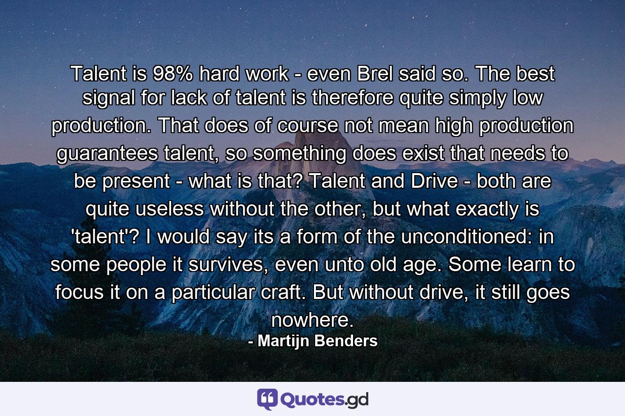 Talent is 98% hard work - even Brel said so. The best signal for lack of talent is therefore quite simply low production. That does of course not mean high production guarantees talent, so something does exist that needs to be present - what is that? Talent and Drive - both are quite useless without the other, but what exactly is 'talent'? I would say its a form of the unconditioned: in some people it survives, even unto old age. Some learn to focus it on a particular craft. But without drive, it still goes nowhere. - Quote by Martijn Benders