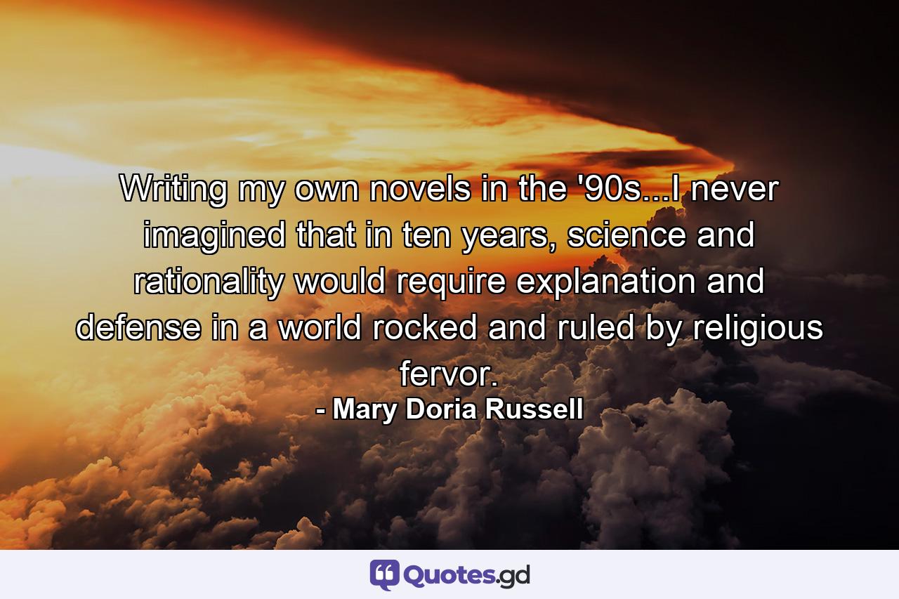 Writing my own novels in the '90s...I never imagined that in ten years, science and rationality would require explanation and defense in a world rocked and ruled by religious fervor. - Quote by Mary Doria Russell