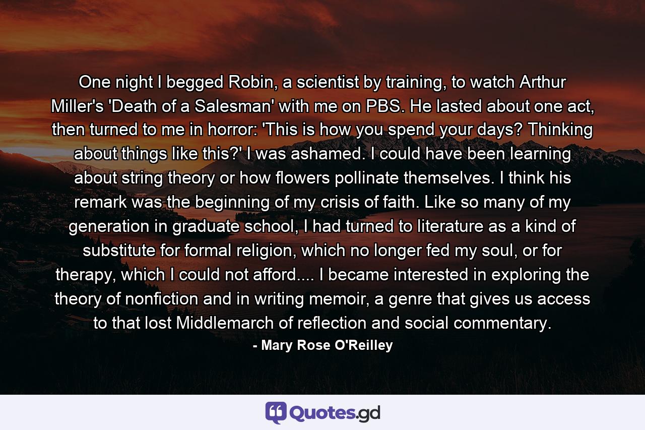 One night I begged Robin, a scientist by training, to watch Arthur Miller's 'Death of a Salesman' with me on PBS. He lasted about one act, then turned to me in horror: 'This is how you spend your days? Thinking about things like this?' I was ashamed. I could have been learning about string theory or how flowers pollinate themselves. I think his remark was the beginning of my crisis of faith. Like so many of my generation in graduate school, I had turned to literature as a kind of substitute for formal religion, which no longer fed my soul, or for therapy, which I could not afford.... I became interested in exploring the theory of nonfiction and in writing memoir, a genre that gives us access to that lost Middlemarch of reflection and social commentary. - Quote by Mary Rose O'Reilley