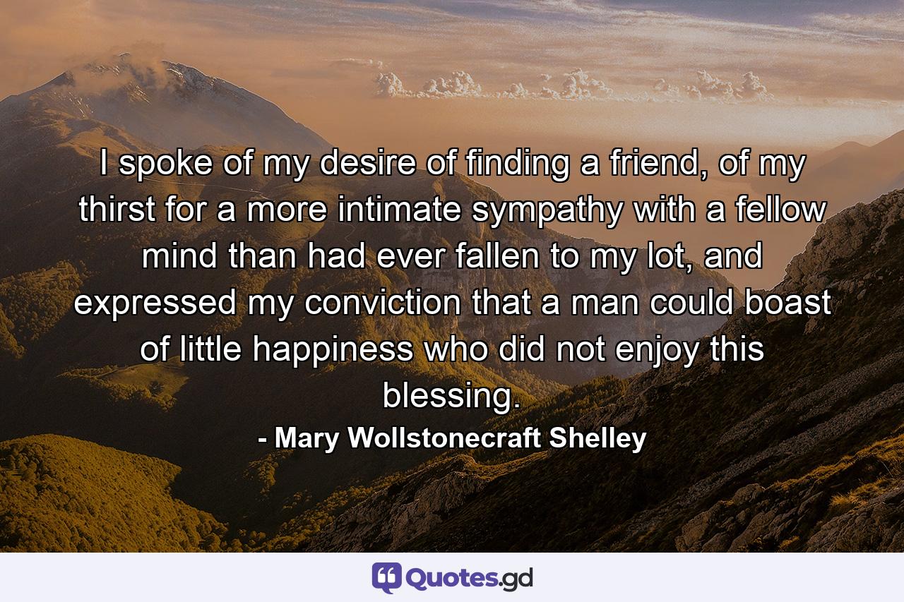 I spoke of my desire of finding a friend, of my thirst for a more intimate sympathy with a fellow mind than had ever fallen to my lot, and expressed my conviction that a man could boast of little happiness who did not enjoy this blessing. - Quote by Mary Wollstonecraft Shelley