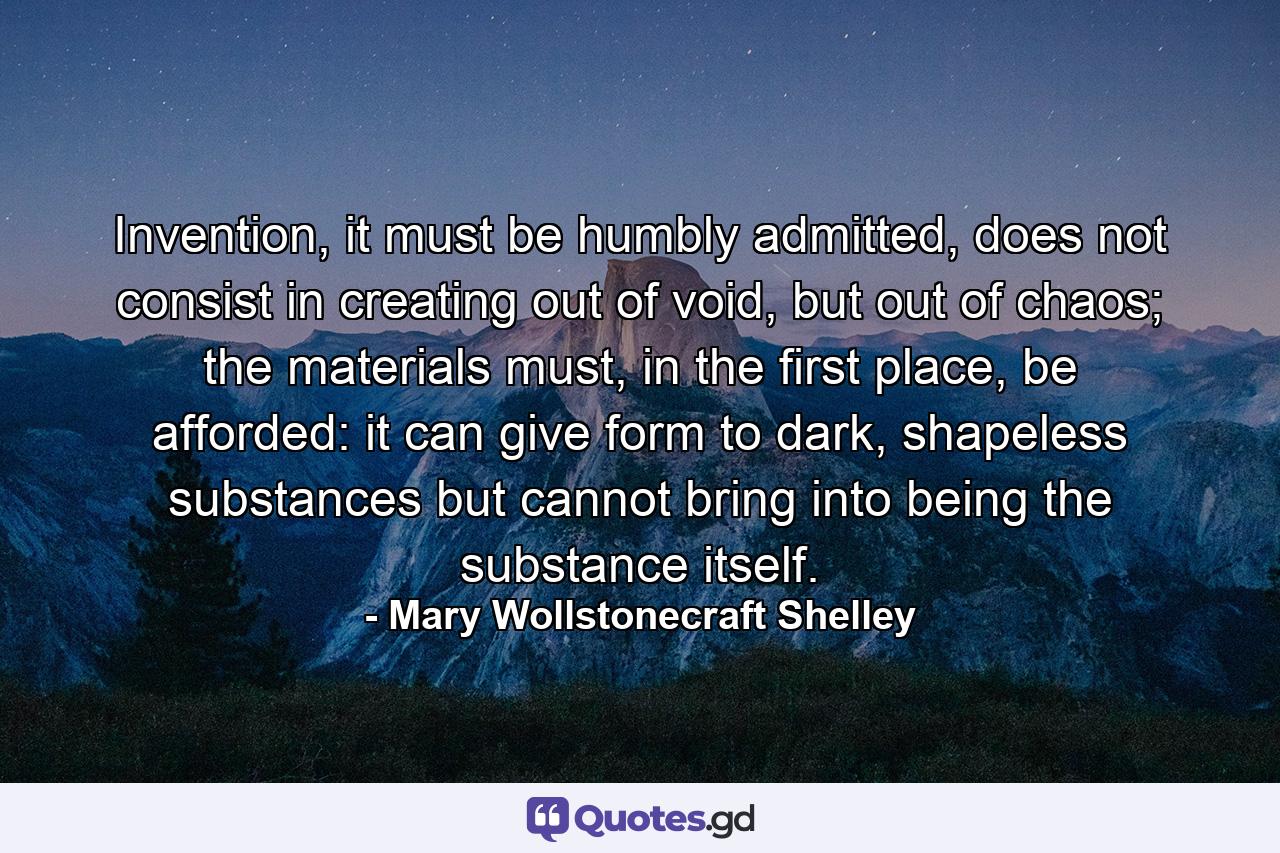 Invention, it must be humbly admitted, does not consist in creating out of void, but out of chaos; the materials must, in the first place, be afforded: it can give form to dark, shapeless substances but cannot bring into being the substance itself. - Quote by Mary Wollstonecraft Shelley