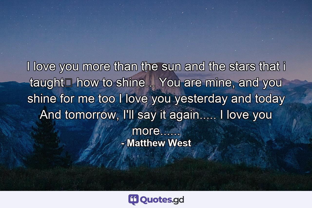 I love you more than the sun and the stars that i taught﻿ how to shine... You are mine, and you shine for me too I love you yesterday and today And tomorrow, I'll say it again..... I love you more...... - Quote by Matthew West