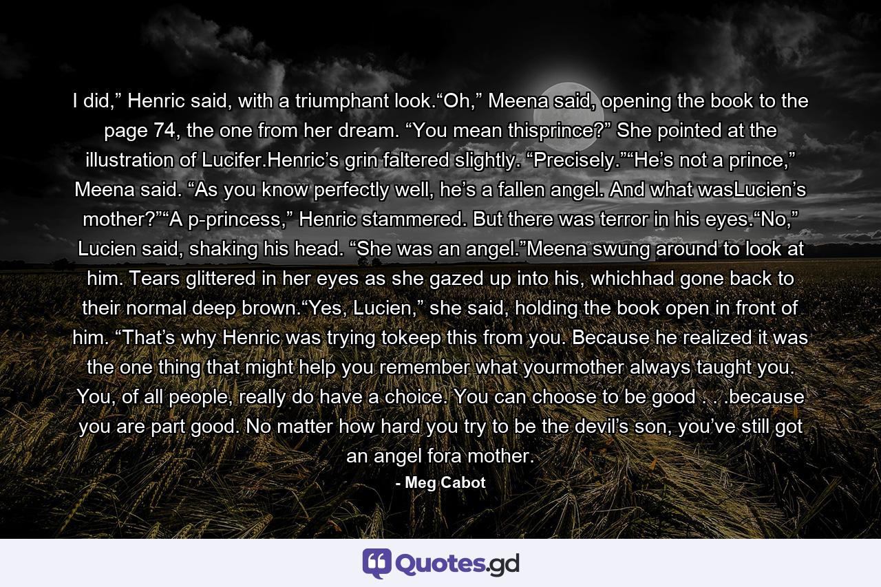 I did,” Henric said, with a triumphant look.“Oh,” Meena said, opening the book to the page 74, the one from her dream. “You mean thisprince?” She pointed at the illustration of Lucifer.Henric’s grin faltered slightly. “Precisely.”“He’s not a prince,” Meena said. “As you know perfectly well, he’s a fallen angel. And what wasLucien’s mother?”“A p-princess,” Henric stammered. But there was terror in his eyes.“No,” Lucien said, shaking his head. “She was an angel.”Meena swung around to look at him. Tears glittered in her eyes as she gazed up into his, whichhad gone back to their normal deep brown.“Yes, Lucien,” she said, holding the book open in front of him. “That’s why Henric was trying tokeep this from you. Because he realized it was the one thing that might help you remember what yourmother always taught you. You, of all people, really do have a choice. You can choose to be good . . .because you are part good. No matter how hard you try to be the devil’s son, you’ve still got an angel fora mother. - Quote by Meg Cabot