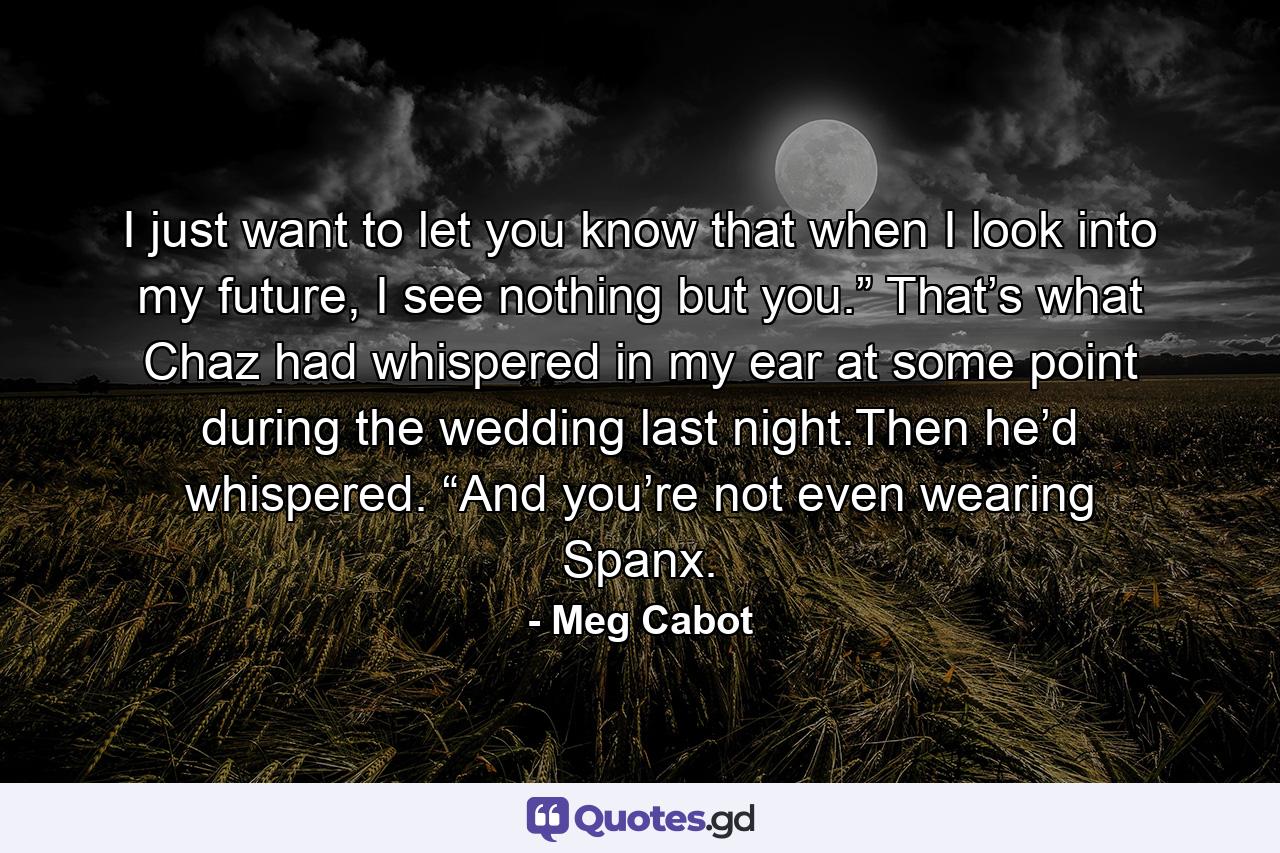 I just want to let you know that when I look into my future, I see nothing but you.” That’s what Chaz had whispered in my ear at some point during the wedding last night.Then he’d whispered. “And you’re not even wearing Spanx. - Quote by Meg Cabot