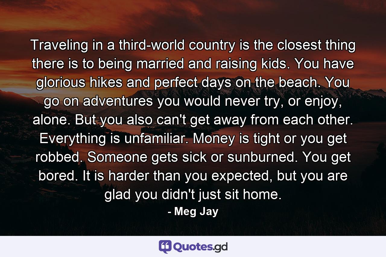 Traveling in a third-world country is the closest thing there is to being married and raising kids. You have glorious hikes and perfect days on the beach. You go on adventures you would never try, or enjoy, alone. But you also can't get away from each other. Everything is unfamiliar. Money is tight or you get robbed. Someone gets sick or sunburned. You get bored. It is harder than you expected, but you are glad you didn't just sit home. - Quote by Meg Jay