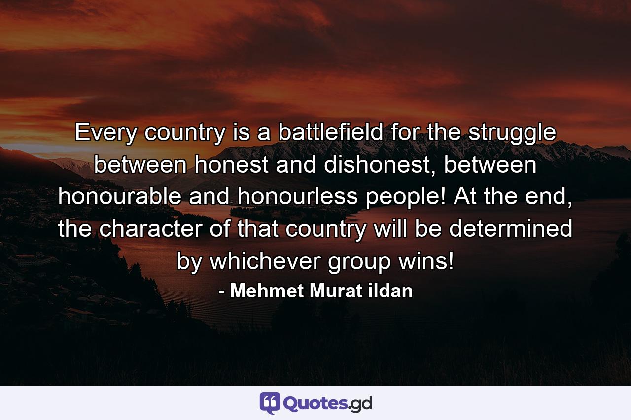 Every country is a battlefield for the struggle between honest and dishonest, between honourable and honourless people! At the end, the character of that country will be determined by whichever group wins! - Quote by Mehmet Murat ildan