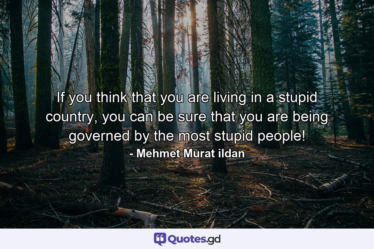 If you think that you are living in a stupid country, you can be sure that you are being governed by the most stupid people! - Quote by Mehmet Murat ildan