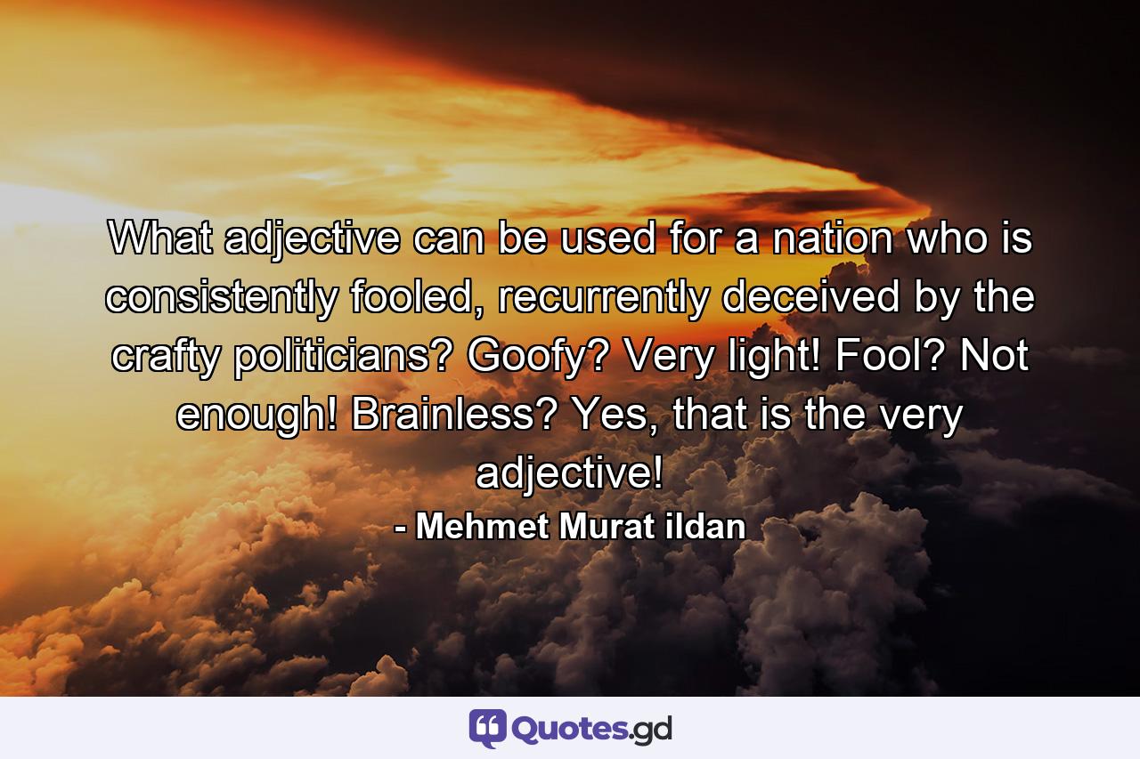 What adjective can be used for a nation who is consistently fooled, recurrently deceived by the crafty politicians? Goofy? Very light! Fool? Not enough! Brainless? Yes, that is the very adjective! - Quote by Mehmet Murat ildan