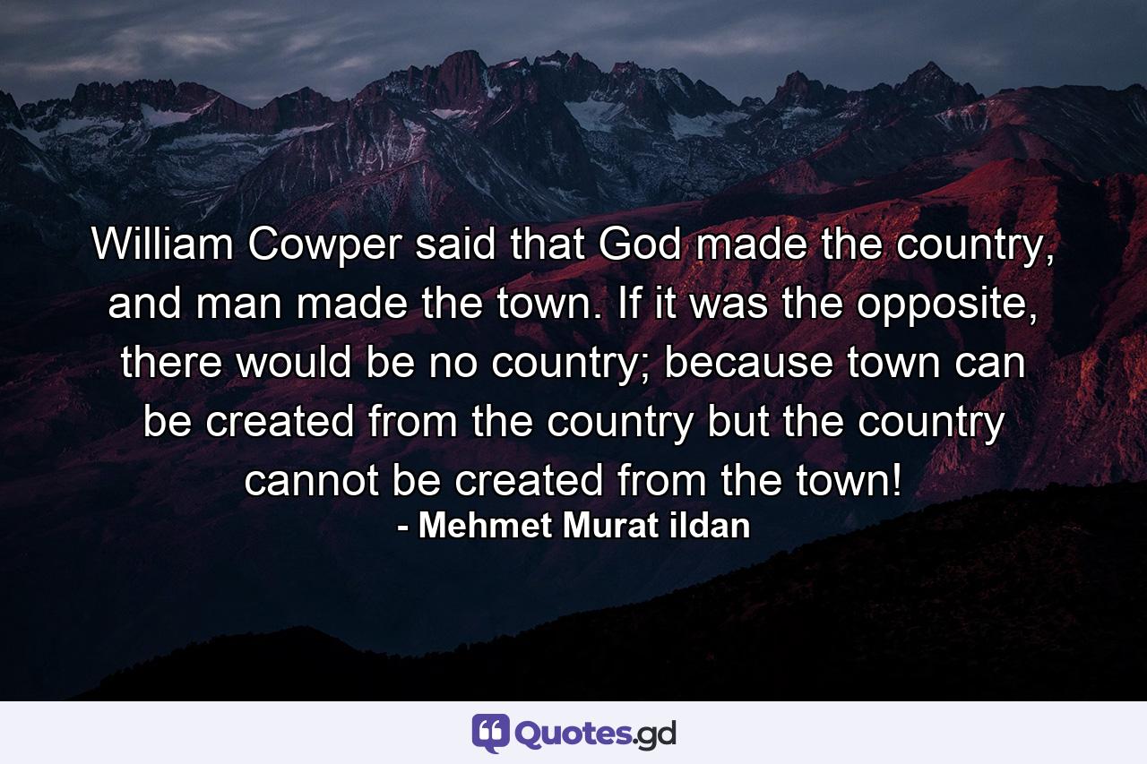 William Cowper said that God made the country, and man made the town. If it was the opposite, there would be no country; because town can be created from the country but the country cannot be created from the town! - Quote by Mehmet Murat ildan